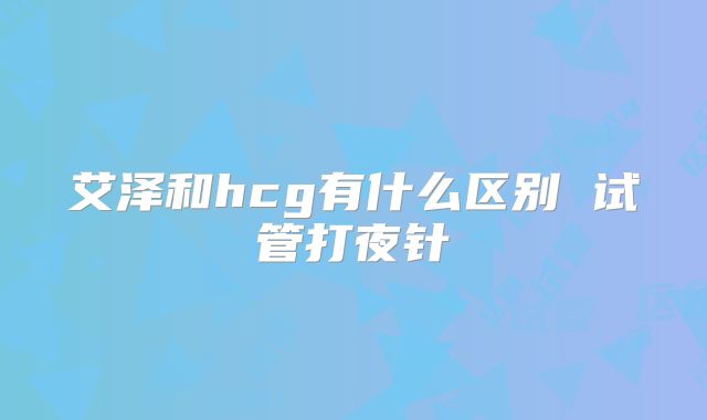 艾泽和hcg有什么区别 试管打夜针