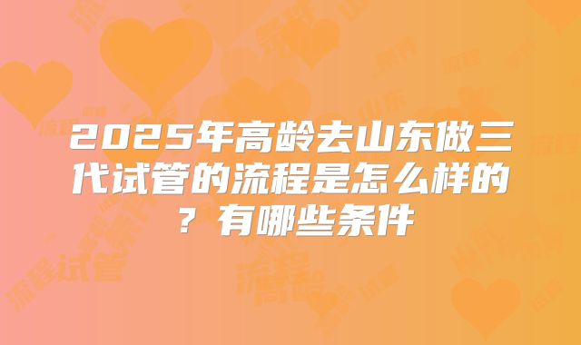2025年高龄去山东做三代试管的流程是怎么样的？有哪些条件