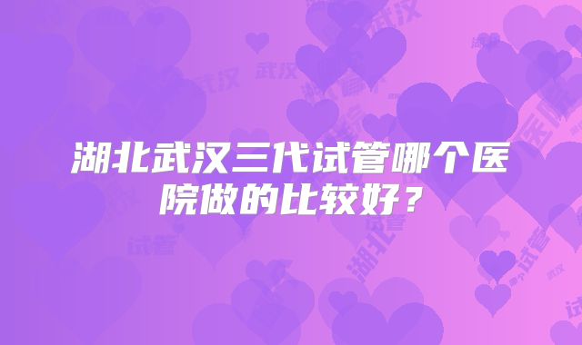 湖北武汉三代试管哪个医院做的比较好?