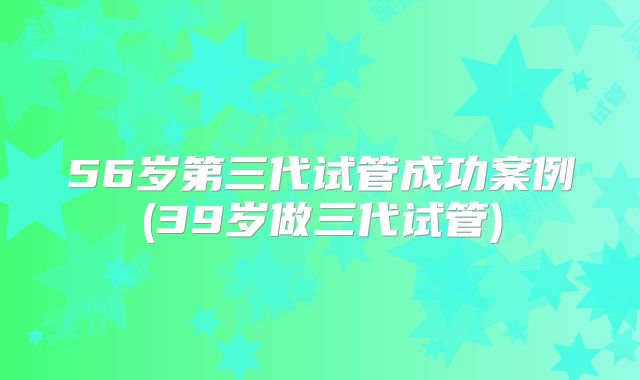 56岁第三代试管成功案例(39岁做三代试管)