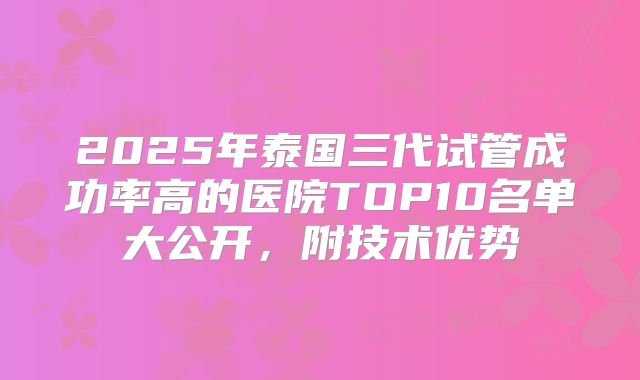 2025年泰国三代试管成功率高的医院TOP10名单大公开，附技术优势