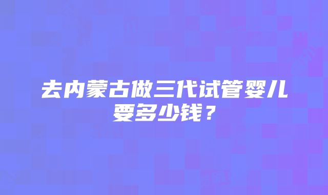 去内蒙古做三代试管婴儿要多少钱?