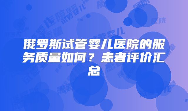 俄罗斯试管婴儿医院的服务质量如何？患者评价汇总