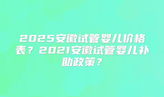 2025安徽试管婴儿价格表？2021安徽试管婴儿补助政策？