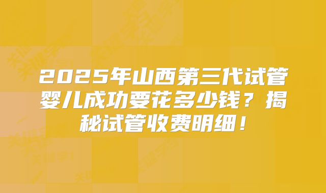 2025年山西第三代试管婴儿成功要花多少钱？揭秘试管收费明细！