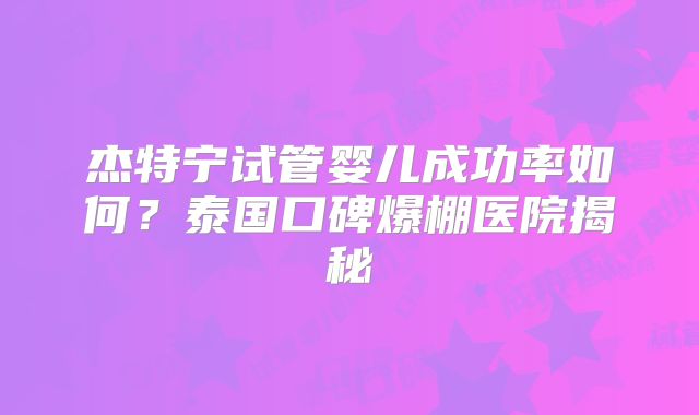 杰特宁试管婴儿成功率如何？泰国口碑爆棚医院揭秘