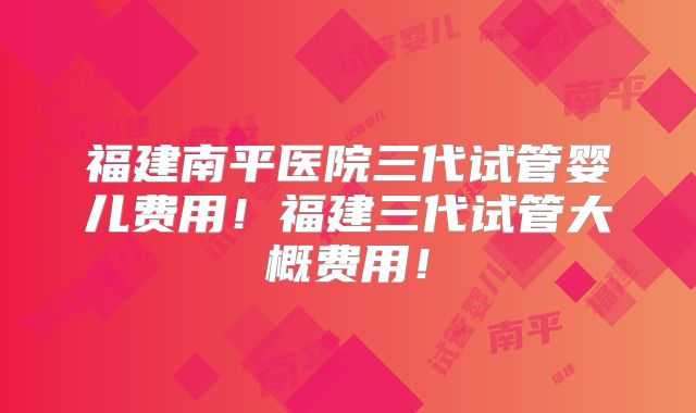 福建南平医院三代试管婴儿费用！福建三代试管大概费用！
