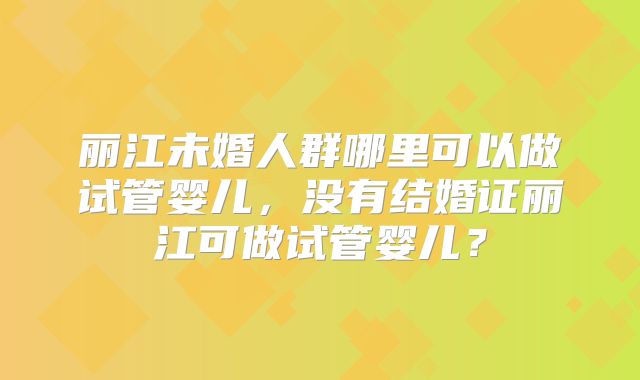 丽江未婚人群哪里可以做试管婴儿，没有结婚证丽江可做试管婴儿？
