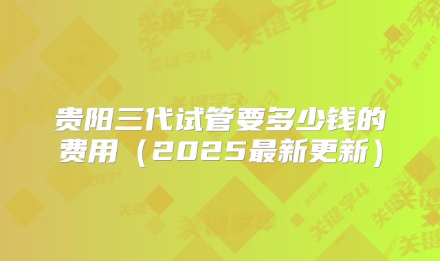 贵阳三代试管要多少钱的费用（2025最新更新）