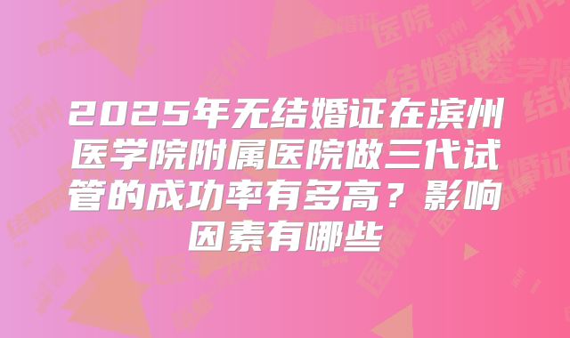 2025年无结婚证在滨州医学院附属医院做三代试管的成功率有多高?影响因素有哪些