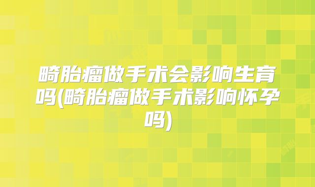 畸胎瘤做手术会影响生育吗(畸胎瘤做手术影响怀孕吗)