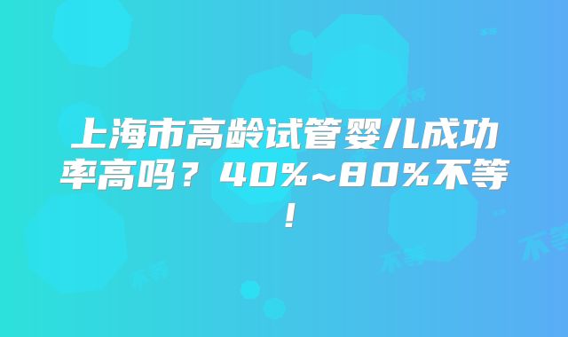 上海市高龄试管婴儿成功率高吗?40%~80%不等!