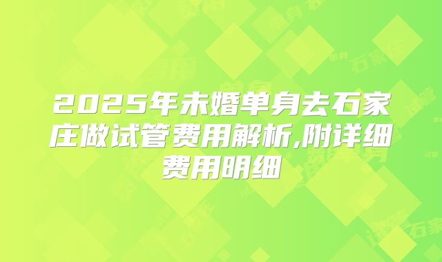 2025年未婚单身去石家庄做试管费用解析,附详细费用明细