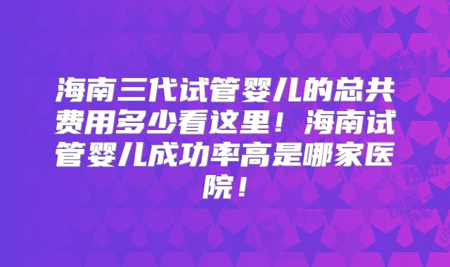 海南三代试管婴儿的总共费用多少看这里!海南试管婴儿成功率高是哪家医院!