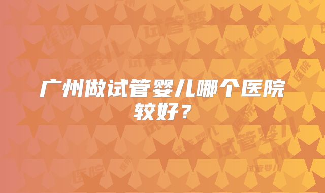 广州做试管婴儿哪个医院较好？