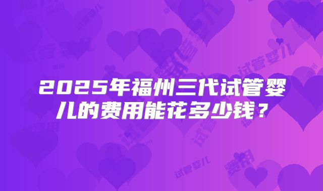 2025年福州三代试管婴儿的费用能花多少钱？