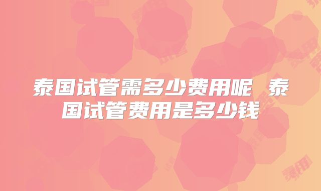 泰国试管需多少费用呢 泰国试管费用是多少钱