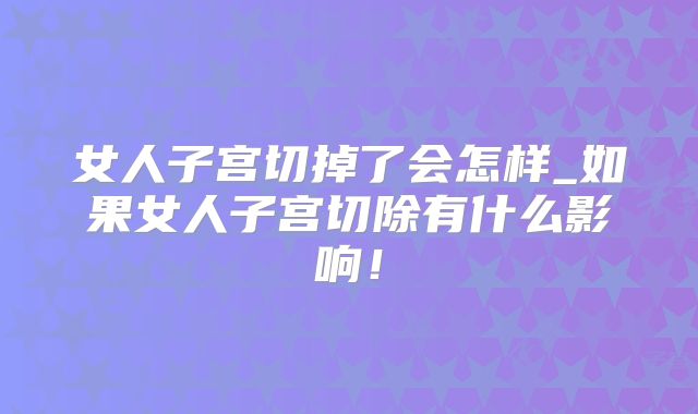 女人子宫切掉了会怎样_如果女人子宫切除有什么影响!