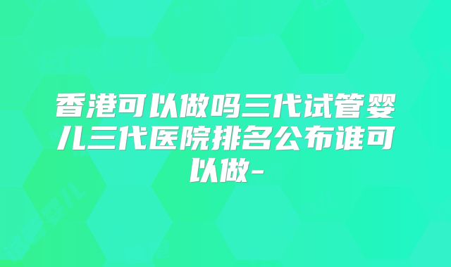 香港可以做吗三代试管婴儿三代医院排名公布谁可以做-