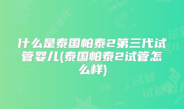 什么是泰国帕泰2第三代试管婴儿(泰国帕泰2试管怎么样)