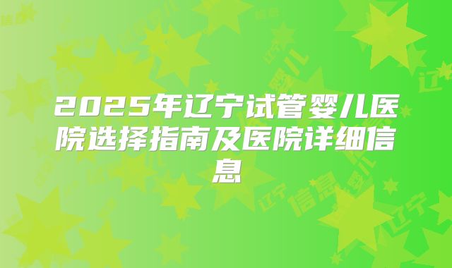 2025年辽宁试管婴儿医院选择指南及医院详细信息