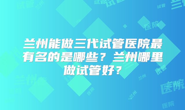 兰州能做三代试管医院最有名的是哪些？兰州哪里做试管好？