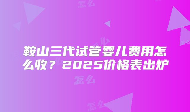 鞍山三代试管婴儿费用怎么收？2025价格表出炉