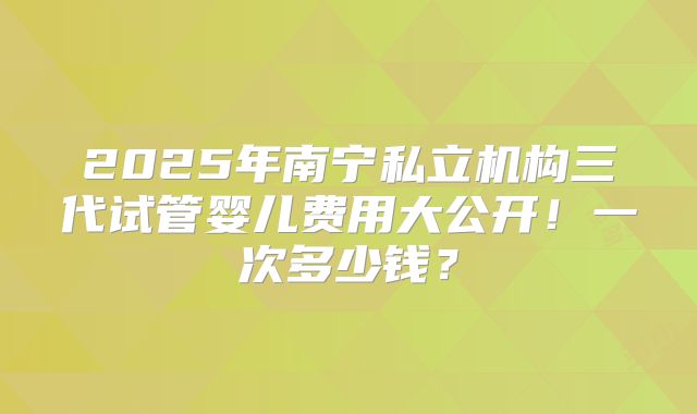2025年南宁私立机构三代试管婴儿费用大公开！一次多少钱？