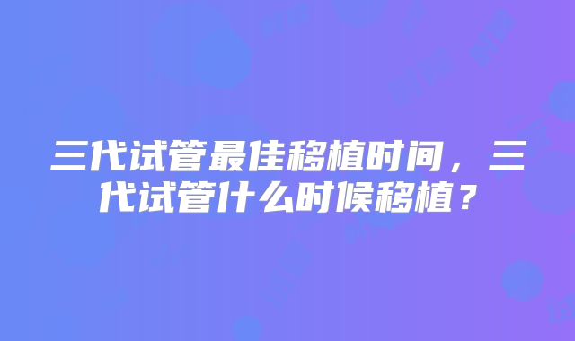 三代试管最佳移植时间，三代试管什么时候移植？