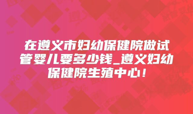 在遵义市妇幼保健院做试管婴儿要多少钱_遵义妇幼保健院生殖中心！