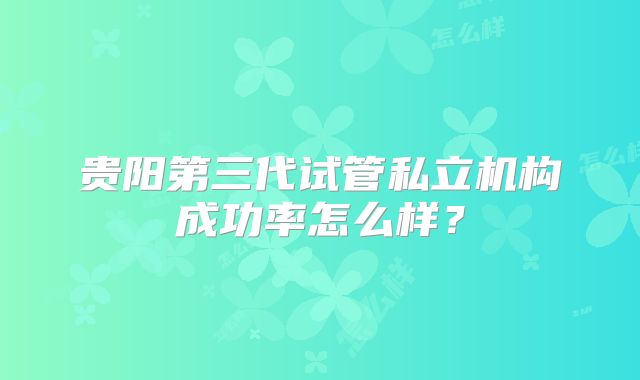 贵阳第三代试管私立机构成功率怎么样？