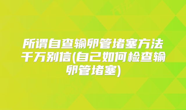 所谓自查输卵管堵塞方法千万别信(自己如何检查输卵管堵塞)