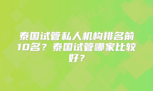 泰国试管私人机构排名前10名？泰国试管哪家比较好？