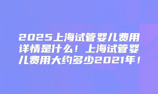2025上海试管婴儿费用详情是什么!上海试管婴儿费用大约多少2021年!