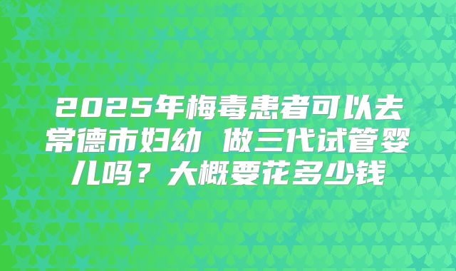 2025年梅毒患者可以去常德市妇幼 做三代试管婴儿吗？大概要花多少钱