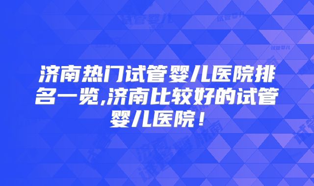 济南热门试管婴儿医院排名一览,济南比较好的试管婴儿医院！