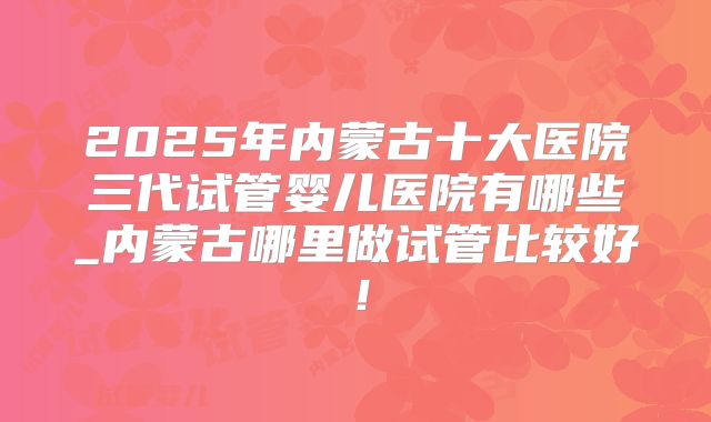 2025年内蒙古十大医院三代试管婴儿医院有哪些_内蒙古哪里做试管比较好!
