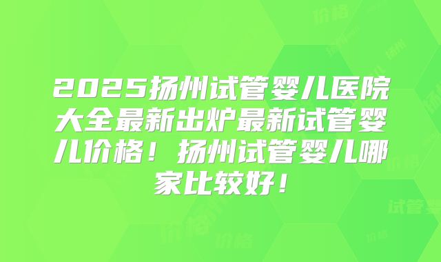 2025扬州试管婴儿医院大全最新出炉最新试管婴儿价格！扬州试管婴儿哪家比较好！