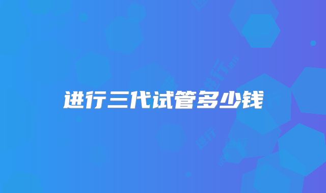 进行三代试管多少钱