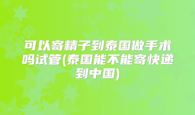 可以寄精子到泰国做手术吗试管(泰国能不能寄快递到中国)