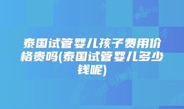 泰国试管婴儿孩子费用价格贵吗(泰国试管婴儿多少钱呢)
