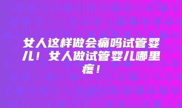 女人这样做会痛吗试管婴儿!女人做试管婴儿哪里疼!