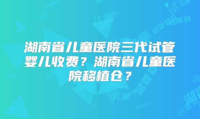 湖南省儿童医院三代试管婴儿收费？湖南省儿童医院移植仓？