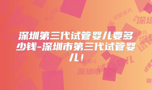 深圳第三代试管婴儿要多少钱-深圳市第三代试管婴儿！