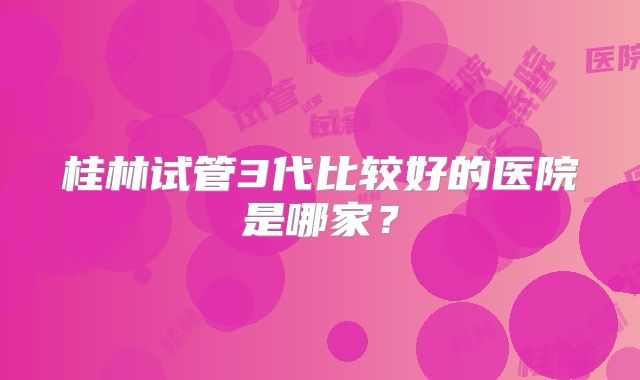 桂林试管3代比较好的医院是哪家?