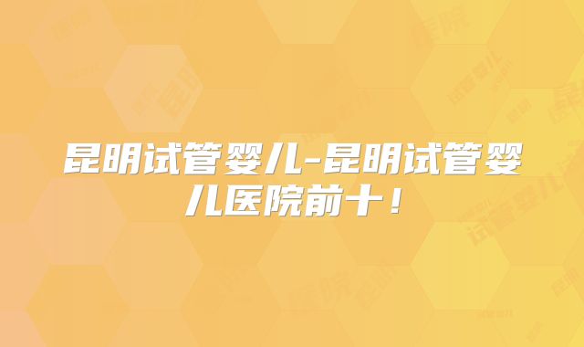 昆明试管婴儿-昆明试管婴儿医院前十！
