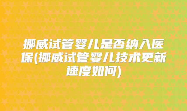 挪威试管婴儿是否纳入医保(挪威试管婴儿技术更新速度如何)
