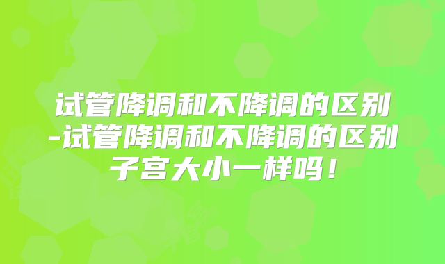 试管降调和不降调的区别-试管降调和不降调的区别子宫大小一样吗！
