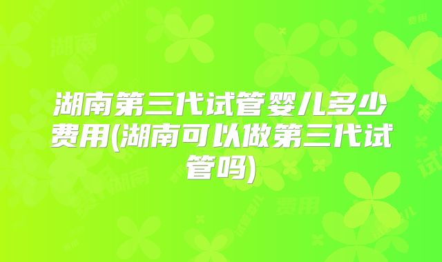湖南第三代试管婴儿多少费用(湖南可以做第三代试管吗)