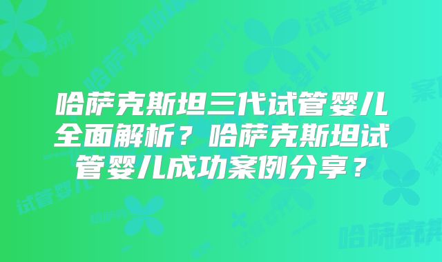 哈萨克斯坦三代试管婴儿全面解析？哈萨克斯坦试管婴儿成功案例分享？